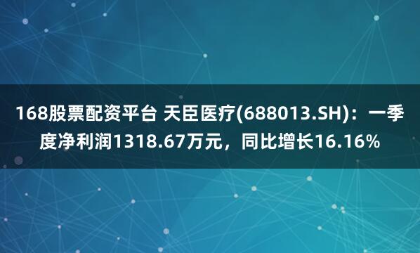 168股票配资平台 天臣医疗(688013.SH)：一季度净利润1318.67万元，同比增长16.16%
