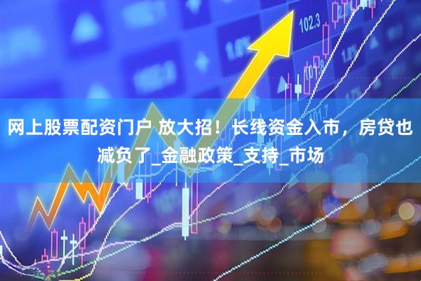 网上股票配资门户 放大招！长线资金入市，房贷也减负了_金融政策_支持_市场