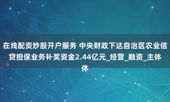 在线配资炒股开户服务 中央财政下达自治区农业信贷担保业务补奖资金2.44亿元_经营_融资_主体