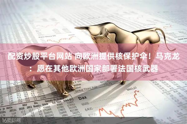 配资炒股平台网站 向欧洲提供核保护伞！马克龙：愿在其他欧洲国家部署法国核武器