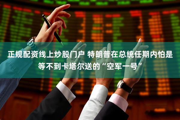 正规配资线上炒股门户 特朗普在总统任期内怕是等不到卡塔尔送的“空军一号”