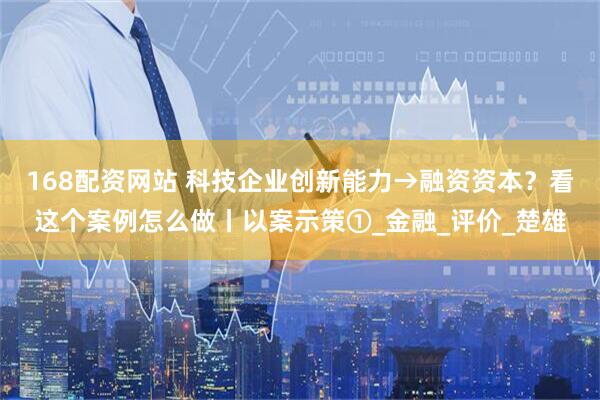 168配资网站 科技企业创新能力→融资资本？看这个案例怎么做丨以案示策①_金融_评价_楚雄