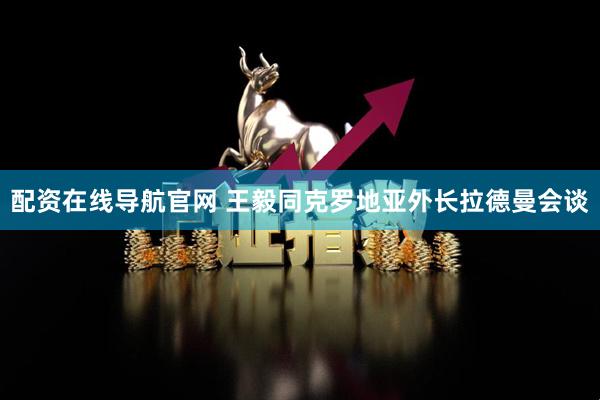 配资在线导航官网 王毅同克罗地亚外长拉德曼会谈