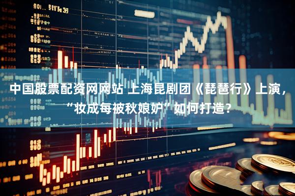 中国股票配资网网站 上海昆剧团《琵琶行》上演，“妆成每被秋娘妒”如何打造？