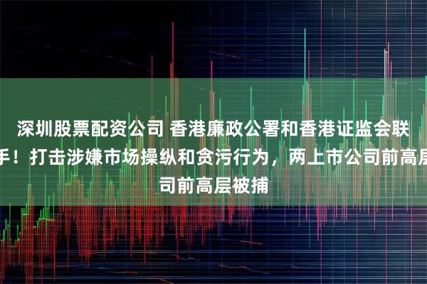 深圳股票配资公司 香港廉政公署和香港证监会联合出手！打击涉嫌市场操纵和贪污行为，两上市公司前高层被捕