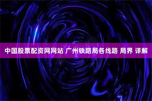 中国股票配资网网站 广州铁路局各线路 局界 详解