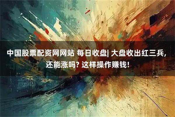 中国股票配资网网站 每日收盘| 大盘收出红三兵, 还能涨吗? 这样操作赚钱!