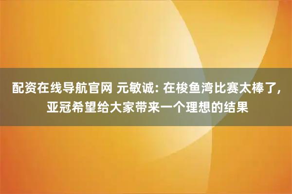 配资在线导航官网 元敏诚: 在梭鱼湾比赛太棒了, 亚冠希望给大家带来一个理想的结果