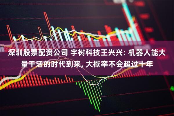 深圳股票配资公司 宇树科技王兴兴: 机器人能大量干活的时代到来, 大概率不会超过十年