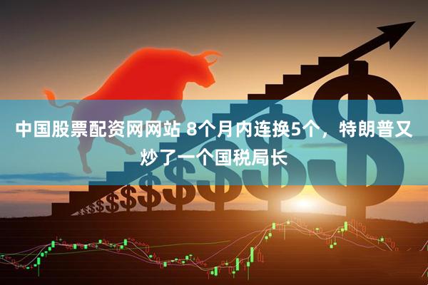 中国股票配资网网站 8个月内连换5个，特朗普又炒了一个国税局长