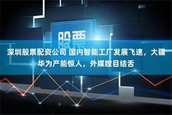 深圳股票配资公司 国内智能工厂发展飞速，大疆华为产能惊人，外媒瞠目结舌