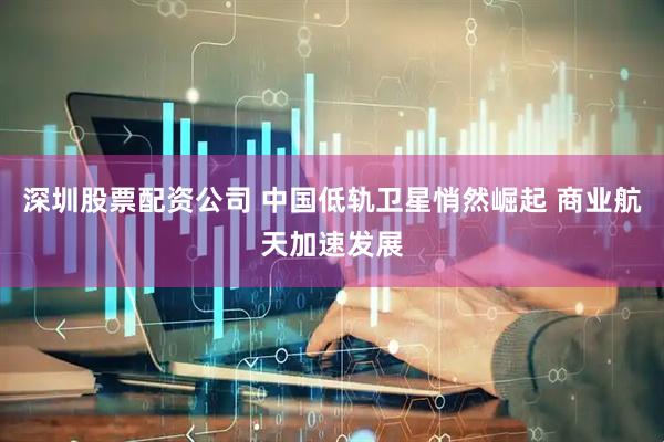 深圳股票配资公司 中国低轨卫星悄然崛起 商业航天加速发展