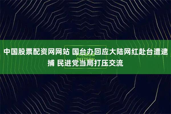 中国股票配资网网站 国台办回应大陆网红赴台遭逮捕 民进党当局打压交流