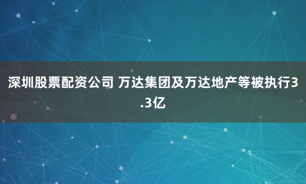 深圳股票配资公司 万达集团及万达地产等被执行3.3亿