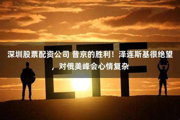 深圳股票配资公司 普京的胜利！泽连斯基很绝望，对俄美峰会心情复杂