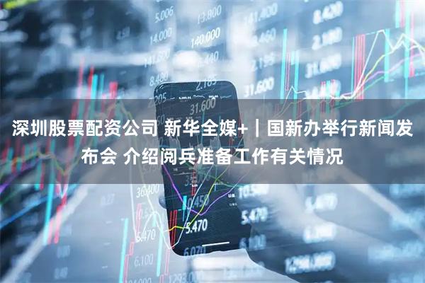深圳股票配资公司 新华全媒+｜国新办举行新闻发布会 介绍阅兵准备工作有关情况