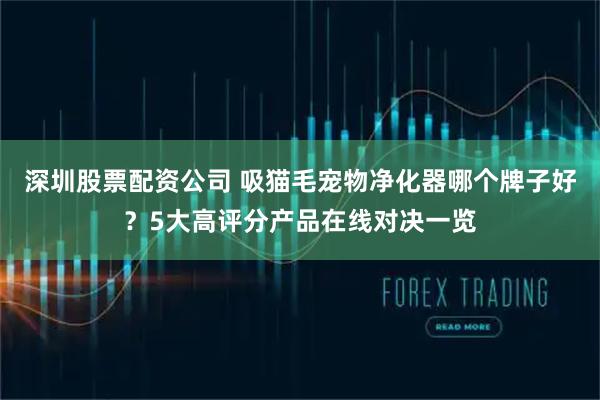 深圳股票配资公司 吸猫毛宠物净化器哪个牌子好？5大高评分产品在线对决一览