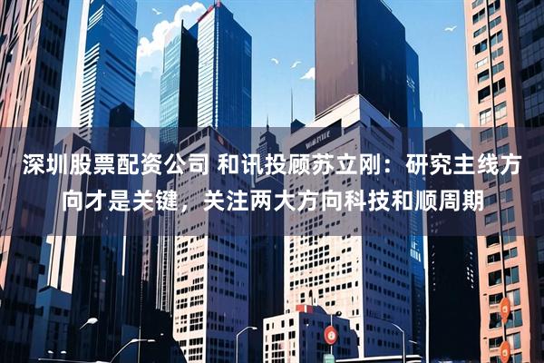 深圳股票配资公司 和讯投顾苏立刚：研究主线方向才是关键，关注两大方向科技和顺周期