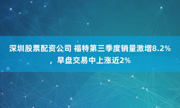 深圳股票配资公司 福特第三季度销量激增8.2%，早盘交易中上涨近2%