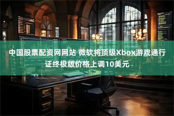 中国股票配资网网站 微软将顶级Xbox游戏通行证终极版价格上调10美元