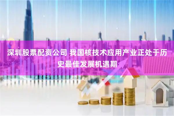 深圳股票配资公司 我国核技术应用产业正处于历史最佳发展机遇期