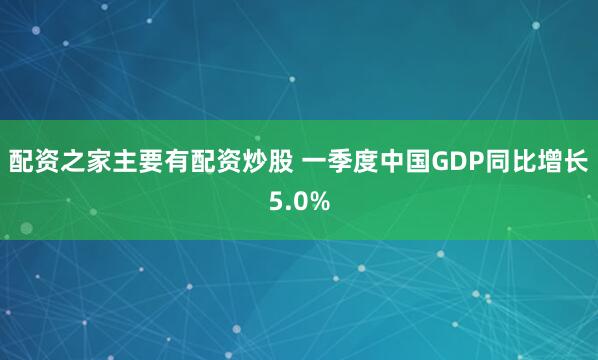 配资之家主要有配资炒股 一季度中国GDP同比增长5.0%