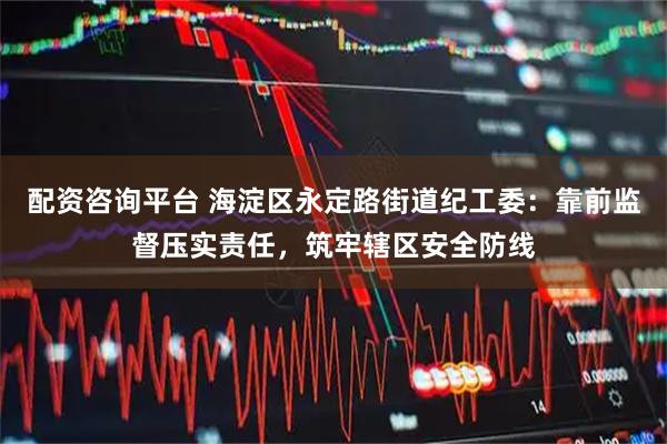 配资咨询平台 海淀区永定路街道纪工委：靠前监督压实责任，筑牢辖区安全防线