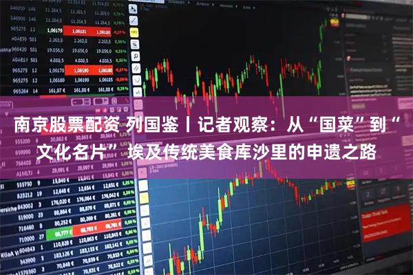 南京股票配资 列国鉴丨记者观察：从“国菜”到“文化名片” 埃及传统美食库沙里的申遗之路