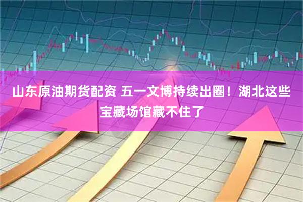 山东原油期货配资 五一文博持续出圈！湖北这些宝藏场馆藏不住了