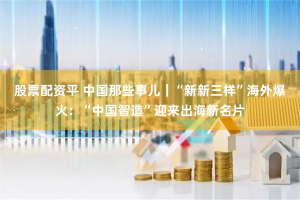 股票配资平 中国那些事儿｜“新新三样”海外爆火：“中国智造”迎来出海新名片