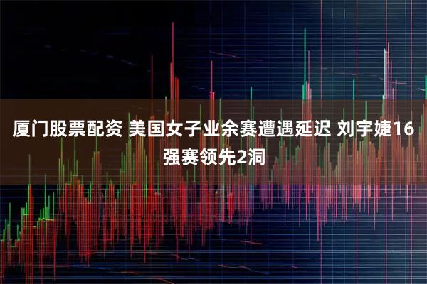 厦门股票配资 美国女子业余赛遭遇延迟 刘宇婕16强赛领先2洞