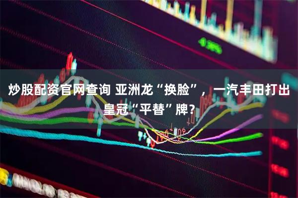 炒股配资官网查询 亚洲龙“换脸”，一汽丰田打出皇冠“平替”牌？