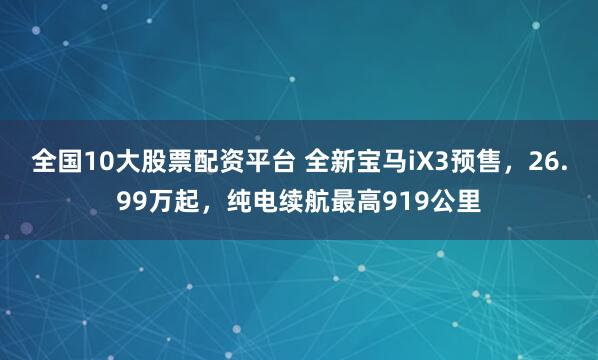 全国10大股票配资平台 全新宝马iX3预售，26.99万起，纯电续航最高919公里