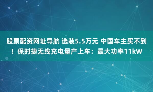 股票配资网址导航 选装5.5万元 中国车主买不到!保时捷无线充电量产上车:最大功率11kW