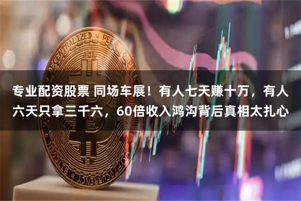 专业配资股票 同场车展！有人七天赚十万，有人六天只拿三千六，60倍收入鸿沟背后真相太扎心